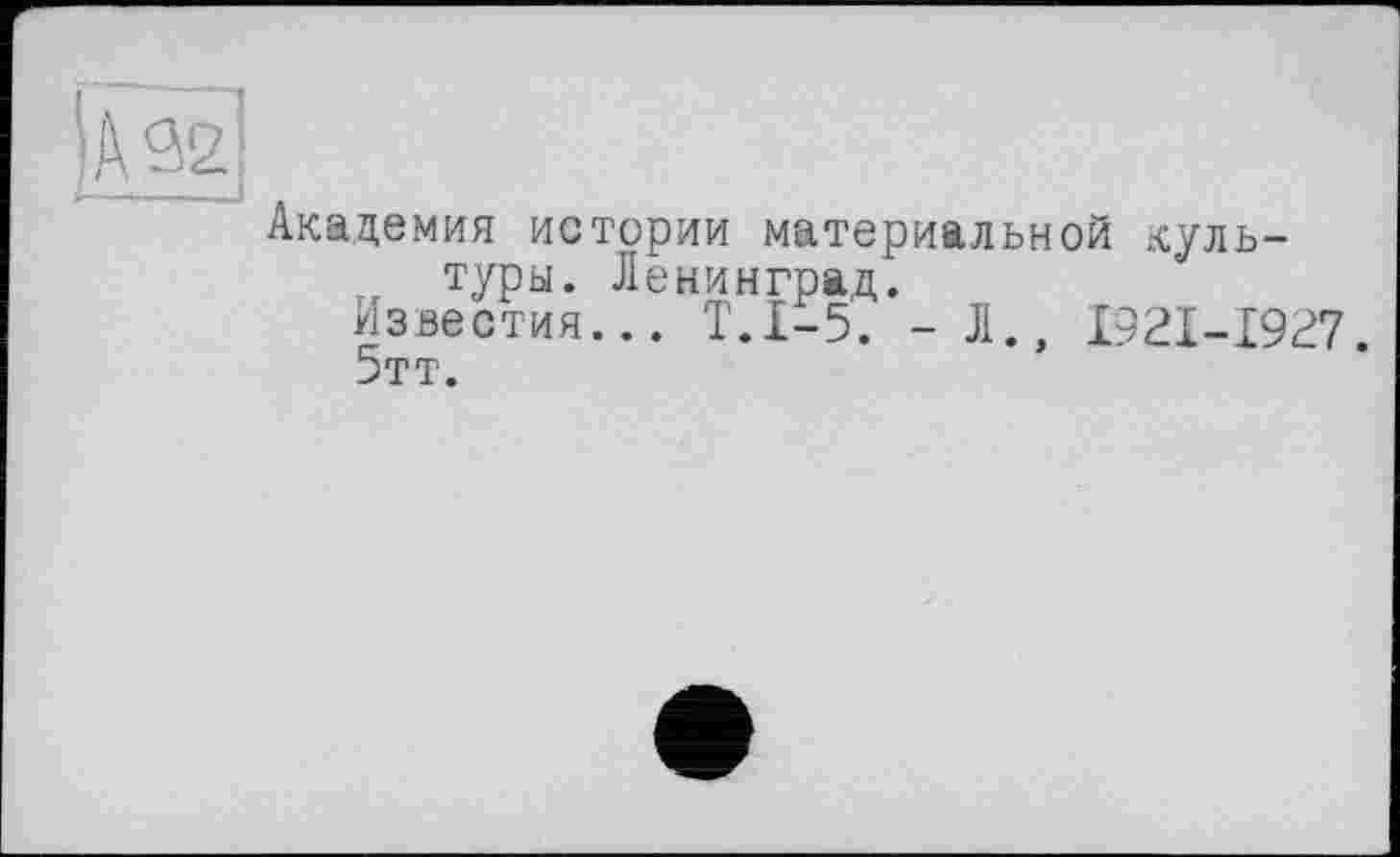 ﻿Академия истории материальной куль-туры. Ленинград.
Известия... Т.1-5. -Л., I92I-I927.
5тт.